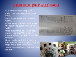SHAHI BAOLI (STEP WELL) BAOLI
• Five- storied baoli (step well) .
• Called the Shahi-Hammam (royal
bath).
• Baoli is connected with the river
Gomti.
• Only first two stories above water,
the rest being perennially under
water.
• Used as summer palaces due to
natural coolness “Shahi Baoli”----
eastern side of the Asafi Imambara
complex.
• Deep circular well at the eastern
end. Approached through a flight of
steps and a door facing west.
• Material---- Lakhauri brick and lime
mortar.
 