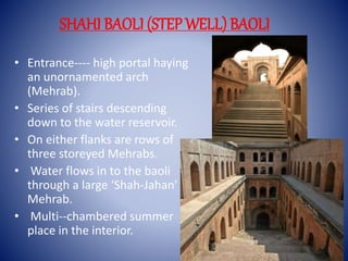 SHAHI BAOLI (STEP WELL) BAOLI
• Entrance---- high portal haying
an unornamented arch
(Mehrab).
• Series of stairs descending
down to the water reservoir.
• On either flanks are rows of
three storeyed Mehrabs.
• Water flows in to the baoli
through a large ‘Shah-Jahan’
Mehrab.
• Multi--chambered summer
place in the interior.
 