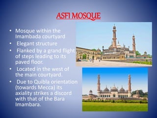 ASFI MOSQUE
• Mosque within the
Imambada courtyard
• Elegant structure
• Flanked by a grand flight
of steps leading to its
paved floor.
• Located in the west of
the main courtyard.
• Due to Quibla orientation
(towards Mecca) its
axiality strikes a discord
with that of the Bara
Imambara.
 
