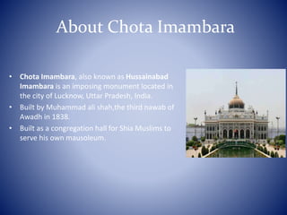 About Chota Imambara
• Chota Imambara, also known as Hussainabad
Imambara is an imposing monument located in
the city of Lucknow, Uttar Pradesh, India.
• Built by Muhammad ali shah,the third nawab of
Awadh in 1838.
• Built as a congregation hall for Shia Muslims to
serve his own mausoleum.
 