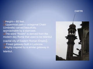 Height--- 60 feet.
Uppermost part---- octagonal Chatri
(Umbrella) carved beautifully,
approachable by a staircase.
The word "Roomi" is derived from the
modern day Rome that used to be Istanbul
(capital city of Eastern Roman Empire).
 Finest gateway built in Lucknow.
Highly inspired by a similar gateway in
Istanbul.
CHATTRI
 