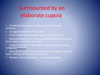 
Surmounted by an
elaborate cupola.
• Flanked by low curtain walls pierced by cusped
windows.
• Octagonal bastions at the sides.
• Floral motifs crowning the apex of the inner arch.
• Bold and broad lotus petals altered by solid turrets with
floral patterns on the outer arch.
• Mughal element is noticeable in minarets, crowned by
octagonal chhatris.
• Apex of the outer arch crowned by an octagonal domed
kiosk, adding symmetry and grandeur.
• Western side of gateway--- 3 arched openings.







 