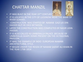 CHATTAR MANZIL
• IT WAS BUILT IN THE YEAR 19TH CENTURY .
• IT IS LOCATED IN THE CITY OF LUCKNOW NEAR THE BANK OF
RIVER GOMATI.
• CONSTRUCTON WAS STARTED BY NAWAB GAZI UD DIN
HAIDER BUT HE DIED BETWEEN.
• LATER THE CONSTRUCTION WAS COMPLETED BY NASIR UDIN
HAIDER.
• IT IS ALSO CALLED AS UMBERALLA PALACE ,BECAUSE OF
UMBERALLA SHAPE DOME PRESENT ON THE OCTAGONAL
PAVILION.
• IT WAS THE EXAMPLE OF INDO EUROPEAN NAWABI
ARCHITECTURAL STYLE.
• IT BEGAN UNDER THE REIGN OF NAWAB SADIAT ALI KHAN IN
THE YEAR 1798-1814
 