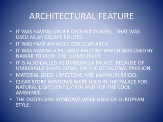ARCHITECTURAL FEATURE
• IT WAS HAVING UNDER GROUND TUNNEL , THAT WAS
USED AS AN ESCAPE ROUTES.
• IT WAS HAVE AN MULTI CIRCULAR ARCH.
• IT WAS HAVING A PILLARED BALCONY WHICH WAS USED BY
NAWAB TO VIEW THE GOMTI RIVER
• IT IS ALSO CALLED AS UMBERALLA PALACE ,BECAUSE OF
UMBERALLA SHAPE DOME, ON THE OCTAGONAL PAVILION.
• MATERIAL USED- LIMESTONE AND LAKHAURI BRICKS.
• CLEAR STORY WINDOWS WERE USED IN THE PALACE FOR
NATURAL LIGHT,VENTILATION AND FOR THE COOL
AMBIENCE.
• THE DOORS AND WINDOWS WERE USED OF EUROPEAN
STYLE.
 