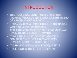 INTRODUCTION
• THIS HOUSE WAS CONSTRUCTED BY BRITISH
ARCHITECT GORE OUSELYE WHO WAS THE FRIEND
OF NAWAB SAADAT ALI KHAN
• IT WAS USED AS A FARMHOUSE FOR THE NAWAB
WHEN HE WENT FOR HUNTING
• AFTER THE ATTACK OF THE BRITISH ARMY IS WAS
GIVEN TO THE VICEROY OF AWADH
• IT WAS BUILT IN 18TH CENTURY AND WAS
COMPLETED IN TH YEAR 1805 AND WAS
DEMOLISHED IN THE YEAR 1888
• IT IS HAVING AND AWADH BAROQUE STYLE
• IT IS FOUND IN THE CITY OF LUCKNOW
 