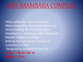 ASFI IMAMBARA COMPLEX
Also called the “Asafi Imambara”.
Bara means big, and an imambara is a
shrine built by Shia Muslims. Bara
Imambara ---- Lucknow, India. Important
Nawabi religious building.
Built by Asaf-ud-daulah, Nawab of
Lucknow, in 1784,
Designed by architect Kifayt Ulla
. Plan---- 50 m x 16` m
Height--- 15 m
 