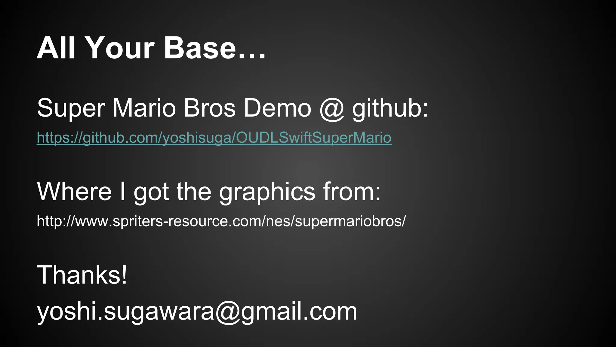 All Your Base…
Super Mario Bros Demo @ github:
https://github.com/yoshisuga/OUDLSwiftSuperMario
Where I got the graphics from:
http://www.spriters-resource.com/nes/supermariobros/
Thanks!
yoshi.sugawara@gmail.com