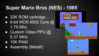 Super Mario Bros (NES) - 1985 
● 32K ROM cartridge 
● 8-bit MOS 6502 Core @ 
1.79 Mhz 
● Custom Video PPU @ 
5.37 MHz 
● 10K RAM 
● Assembly (Metal!) 
 