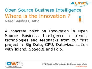 Open Source Business Intelligence
Where is the innovation ?
Marc Sallières, Altic

A concrete point on Innovation in Open
Source Business Intelligence : trends,
technologies and feedbacks from our first
project : Big Data, GPU, Datavizualisation
with Talend, SpagoBI and Palo.


                        OW2Con 2011, November 23-24, Orange Labs, Paris.
                                                          www.ow2.org.
 