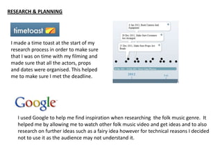 RESEARCH & PLANNING




 I made a time toast at the start of my
 research process in order to make sure
 that I was on time with my filming and
 made sure that all the actors, props
 and dates were organised. This helped
 me to make sure I met the deadline.




    I used Google to help me find inspiration when researching the folk music genre. It
    helped me by allowing me to watch other folk music video and get ideas and to also
    research on further ideas such as a fairy idea however for technical reasons I decided
    not to use it as the audience may not understand it.
 