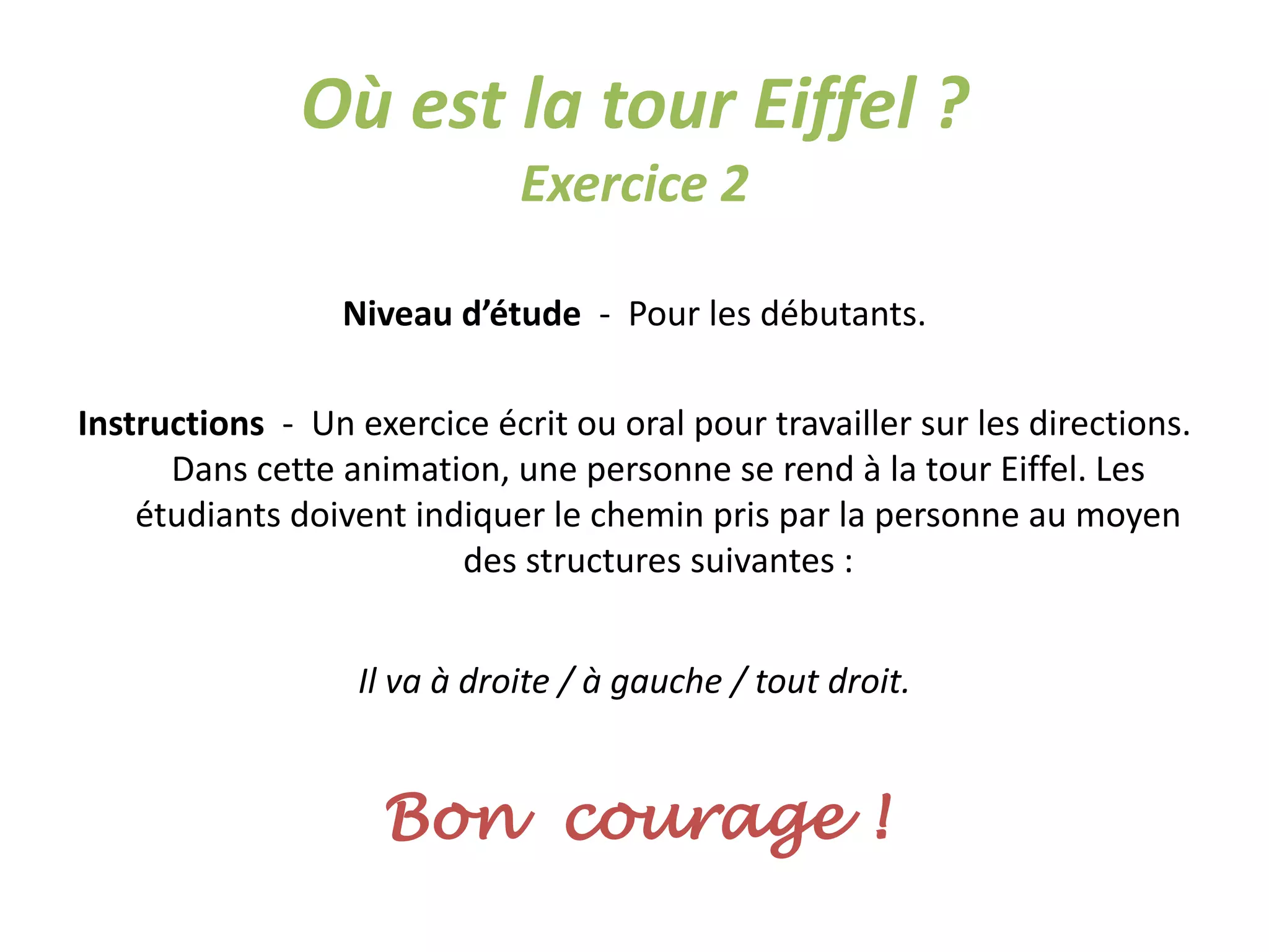 Où est la tour Eiffel ?
Exercice 2
Niveau d’étude - Pour les débutants.
Instructions - Un exercice écrit ou oral pour travailler sur les directions.
Dans cette animation, une personne se rend à la tour Eiffel. Les
étudiants doivent indiquer le chemin pris par la personne au moyen
des structures suivantes :
Il va à droite / à gauche / tout droit.
Bon courage !