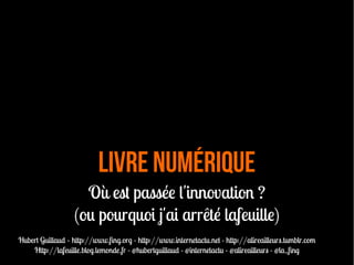 livre numérique
Où est passée l'innovation ?
(ou pourquoi j'ai arrêté lafeuille)
Hubert Guillaud – http://www.fng.org - http://www.internetactu.net - http://alireailleurs.tumblr.com
Http://lafeuille.blog.lemonde.fr - @hubertguillaud - @internetactu - @alireailleurs - @la_fng
 