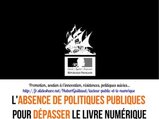 Promotion, soutien à l'innovation, résidences, politiques suivies...
http://fr.slideshare.net/HubertGuillaud/lacteur-public-et-le-numrique
L'Absence de politiques publiques
pour Dépasser le livre numérique
 