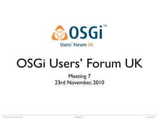 Meeting 7OSG Users’ Forum UK Nov 2010
OSGi Users’ Forum UK
Meeting 7
23rd November, 2010
 