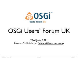 OSGi Users’ Forum UK
                                     23rd June, 2011
                      Hosts - Skills Matter (www.skillsmatter.com)



OSG Users’ Forum UK                       Meeting 8                  June 2011
 
