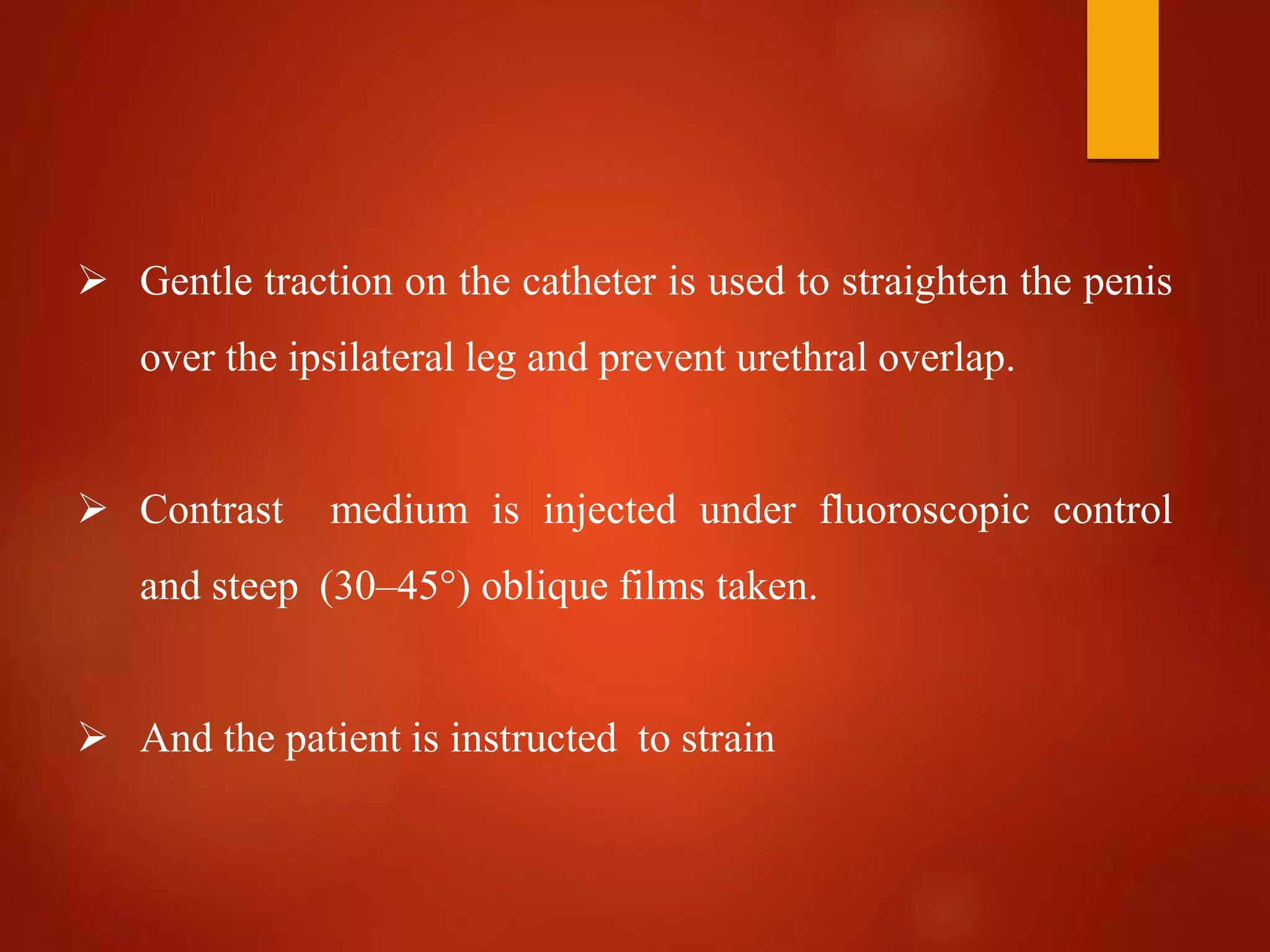  Gentle traction on the catheter is used to straighten the penis
over the ipsilateral leg and prevent urethral overlap.
 Contrast medium is injected under fluoroscopic control
and steep (30–45°) oblique films taken.
 And the patient is instructed to strain
 