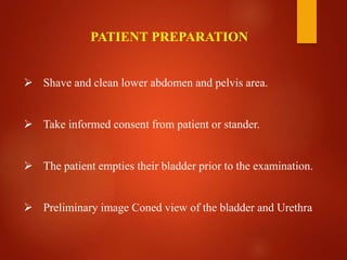  Shave and clean lower abdomen and pelvis area.
 Take informed consent from patient or stander.
 The patient empties their bladder prior to the examination.
 Preliminary image Coned view of the bladder and Urethra
PATIENT PREPARATION
 