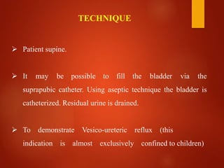  Patient supine.
 It may be possible to fill the bladder via the
suprapubic catheter. Using aseptic technique the bladder is
catheterized. Residual urine is drained.
 To demonstrate Vesico-ureteric reflux (this
indication is almost exclusively confined to children)
TECHNIQUE
 