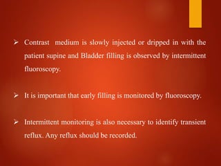  Contrast medium is slowly injected or dripped in with the
patient supine and Bladder filling is observed by intermittent
fluoroscopy.
 It is important that early filling is monitored by fluoroscopy.
 Intermittent monitoring is also necessary to identify transient
reflux. Any reflux should be recorded.
 