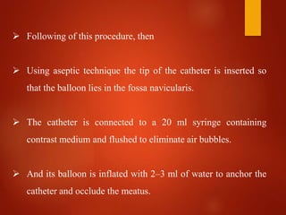  Following of this procedure, then
 Using aseptic technique the tip of the catheter is inserted so
that the balloon lies in the fossa navicularis.
 The catheter is connected to a 20 ml syringe containing
contrast medium and flushed to eliminate air bubbles.
 And its balloon is inflated with 2–3 ml of water to anchor the
catheter and occlude the meatus.
 