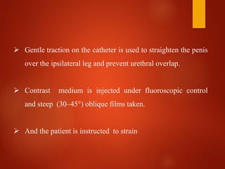  Gentle traction on the catheter is used to straighten the penis
over the ipsilateral leg and prevent urethral overlap.
 Contrast medium is injected under fluoroscopic control
and steep (30–45°) oblique films taken.
 And the patient is instructed to strain
 