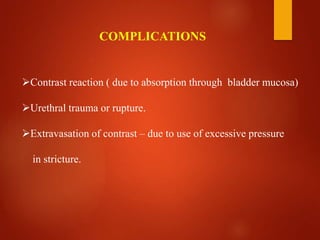 Contrast reaction ( due to absorption through bladder mucosa)
Urethral trauma or rupture.
Extravasation of contrast – due to use of excessive pressure
in stricture.
COMPLICATIONS
 