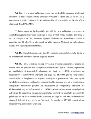 Art. 14. - (1). În cazul debitorilor pentru care se deschide procedura insolvenţei,
înscrierea la masa credală pentru creanţele prevăzute la art.10 alin.(2) şi art. 11 şi
netransmise Agenţiei Naţionale de Administrare Fiscală în condiţiile art. 10 alin. (3) se
efectuează de A.I.P.P.I.M.M.


      (2) Prin excepţie de la dispoziţiile alin. (1), în cazul debitorilor pentru care se
deschide procedura insolvenţei, înscrierea la masa credală pentru creanţele prevăzute la
art. 10 alin.(2) şi art. 11, transmise Agenţiei Naţionale de Administrare Fiscală în
condiţiile art. 10 alin.(3) se efectuează de către Agenţia Naţională de Administrare
Fiscală prin organele sale subordonate.


      Art. 15. - Sumele încasate potrivit art.14 constituie venituri ale bugetului de stat şi
se încaseaza într-un cont de venituri bugetare distinct.


      Art. 16. - (1) . În măsura în care prevederile prezenţei ordonanţe de urgenţă nu
dispun altfel, se aplică în mod corespunzător dispoziţiile Legii nr. 26/1990, republicată,
cu modificările şi completările ulterioare, ale Legii nr. 31/1990, republicată, cu
modificările şi completările ulterioare, ale Legii nr. 359/2004 privind simplificarea
formalităţilor la înregistrarea în registrul comerţului a persoanelor fizice, asociaţiilor
familiale şi persoanelor juridice, înregistrarea fiscală a acestora, precum şi la autorizarea
funcţionării persoanelor juridice, cu modificările şi completările ulterioare, ale
Ordonanţei de urgenţă a Guvernului nr. 116/2009 pentru instituirea unor măsuri privind
activitatea de înregistrare în registrul comerţului, aprobată cu modificări şi completări
prin Legea nr. 84/2010, cu modificările ulterioare, ale Legii nr. 346/2004, cu modificările
şi completările ulterioare, şi cele ale Ordonanţei Guvernului nr. 92/2003, republicată, cu
modificările şi completările ulterioare.



                                                            Material oferit de – www.bagatare.ro
 