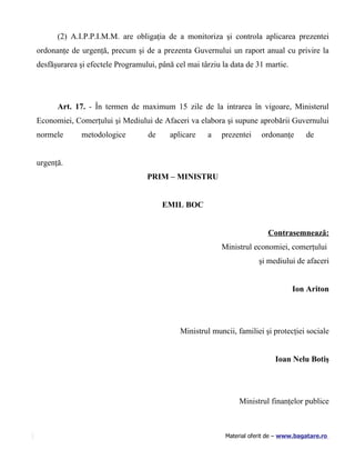 (2) A.I.P.P.I.M.M. are obligaţia de a monitoriza şi controla aplicarea prezentei
ordonanţe de urgenţă, precum şi de a prezenta Guvernului un raport anual cu privire la
desfăşurarea şi efectele Programului, până cel mai târziu la data de 31 martie.




      Art. 17. - În termen de maximum 15 zile de la intrarea în vigoare, Ministerul
Economiei, Comerţului şi Mediului de Afaceri va elabora şi supune aprobării Guvernului
normele       metodologice        de     aplicare    a    prezentei    ordonanţe       de


urgenţă.
                                  PRIM – MINISTRU


                                       EMIL BOC


                                                                          Contrasemnează:
                                                          Ministrul economiei, comerţului
                                                                      şi mediului de afaceri


                                                                                  Ion Ariton




                                             Ministrul muncii, familiei şi protecţiei sociale


                                                                            Ioan Nelu Botiş




                                                                Ministrul finanţelor publice



                                                           Material oferit de – www.bagatare.ro
 