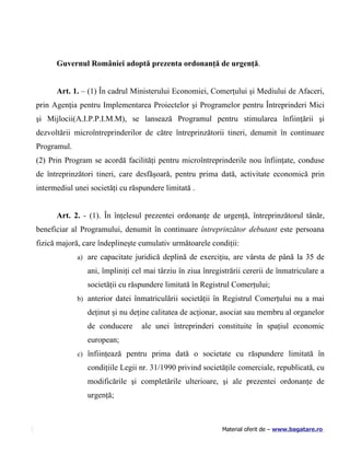 Guvernul României adoptă prezenta ordonanţă de urgenţă.


      Art. 1. – (1) În cadrul Ministerului Economiei, Comerţului şi Mediului de Afaceri,
prin Agenţia pentru Implementarea Proiectelor şi Programelor pentru Întreprinderi Mici
şi Mijlocii(A.I.P.P.I.M.M), se lansează Programul pentru stimularea înfiinţării şi
dezvoltării microîntreprinderilor de către întreprinzătorii tineri, denumit în continuare
Programul.
(2) Prin Program se acordă facilităţi pentru microîntreprinderile nou înfiinţate, conduse
de întreprinzători tineri, care desfăşoară, pentru prima dată, activitate economică prin
intermediul unei societăţi cu răspundere limitată .


      Art. 2. - (1). În înţelesul prezentei ordonanţe de urgenţă, întreprinzătorul tânăr,
beneficiar al Programului, denumit în continuare întreprinzător debutant este persoana
fizică majoră, care îndeplineşte cumulativ următoarele condiţii:
             a) are capacitate juridică deplină de exerciţiu, are vârsta de până la 35 de

                ani, împliniţi cel mai târziu în ziua înregistrării cererii de înmatriculare a
                societăţii cu răspundere limitată în Registrul Comerţului;
             b) anterior datei înmatriculării societăţii în Registrul Comerţului nu a mai

                deţinut şi nu deţine calitatea de acţionar, asociat sau membru al organelor
                de conducere     ale unei întreprinderi constituite în spaţiul economic
                european;
             c) înfiinţează pentru prima dată o societate cu răspundere limitată în

                condiţiile Legii nr. 31/1990 privind societăţile comerciale, republicată, cu
                modificările şi completările ulterioare, şi ale prezentei ordonanţe de
                urgenţă;



                                                            Material oferit de – www.bagatare.ro
 