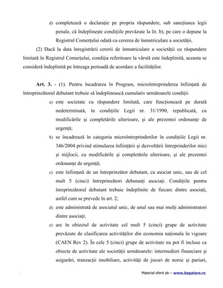 d) completează o declaraţie pe propria răspundere, sub sancţiunea legii

                penale, că îndeplineşte condiţiile prevăzute la lit. b), pe care o depune la
                Registrul Comerţului odată cu cererea de înmatriculare a societăţii.
      (2) Dacă la data înregistrării cererii de înmatriculare a societăţii cu răspundere
limitată în Registrul Comerţului, condiţia referitoare la vârstă este îndeplinită, aceasta se
consideră îndeplinită pe întreaga perioadă de acordare a facilităţilor.


      Art. 3. - (1). Pentru încadrarea în Program, microîntreprinderea înfiinţată de
întreprinzătorul debutant trebuie să îndeplinească cumulativ următoarele condiţii:
             a) este societate cu răspundere limitată, care funcţionează pe durată

                nedeterminată, în condiţiile Legii nr. 31/1990, republicată, cu
                modificările şi completările ulterioare, şi ale prezentei ordonanţe de
                urgenţă;
             b) se încadrează în categoria microîntreprinderilor în condiţiile Legii nr.

                346/2004 privind stimularea înfiinţării şi dezvoltării întreprinderilor mici
                şi mijlocii, cu modificările şi completările ulterioare, şi ale prezentei
                ordonanţe de urgenţă;
             c) este înfiinţată de un întreprinzător debutant, ca asociat unic, sau de cel

                mult 5 (cinci) întreprinzători debutanţi asociaţi. Condiţiile pentru
                înreprinzătorul debutant trebuie îndeplinite de fiecare dintre asociaţi,
                astfel cum se prevede în art. 2;
             d) este administrată de asociatul unic, de unul sau mai mulţi administratori

                dintre asociaţi;
             e) are în obiectul de activitate cel mult 5 (cinci) grupe de activitate

                prevăzute de clasificarea activităţilor din economia naţionala în vigoare
                (CAEN Rev 2). În cele 5 (cinci) grupe de activitate nu pot fi incluse ca
                obiecte de activitate ale societăţii următoarele: intermedieri financiare şi
                asigurări, tranzacţii imobiliare, activităţi de jocuri de noroc şi pariuri,

                                                            Material oferit de – www.bagatare.ro
 
