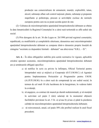 producţie sau comercializare de armament, muniţii, explozibili, tutun,
                  alcool, substanţe aflate sub control naţional, plante, substanţe şi preparate
                  stupefiante şi psihotrope, precum şi activităţile excluse de normele
                  europene pentru care nu se poate acorda ajutor de stat.
      (2) Calitatea de microîntreprindere aparţinând întreprinzătorului debutant se obţine
la data înmatriculării la Registrul Comerţului în a cărui rază teritorială se află sediul său
social.
      (3) Prin derogare de la art. 36 din Legea nr. 26/1990 privind registrul comerţului,
republicată, cu modificările şi completările ulterioare, denumirea unei microîntreprinderi
aparţinând întreprinzătorului debutant se compune dintr-o denumire proprie însoţită de
sintagma “societate cu răspundere limitată – debutant” sau abrevierea “S.R.L. – D.”.


      Art. 4. - În afara obligaţiilor stabilite prin actele normative în vigoare, aplicabile
oricărui operator economic, microîntreprinderea aparţinând întreprinzătorului debutant
are şi următoarele obligaţii specifice:
             a) să notifice în scris cu privire la înfiinţare, Oficiul Teritorial pentru

                  întreprinderi mici şi mijlocii şi Cooperaţie (O.T.I.M.M.C.) al Agenţiei
                  pentru Implementarea Proiectelor şi Programelor pentru I.M.M.
                  (A.I.P.P.I.M.M.) în a cărui rază de competenţă îşi are sediul social, în
                  termen de cel mult 10 zile lucrătoare de la înregistrare, în vederea luării
                  în evidenţă;
             b) să angajeze, cu contract de muncă pe durată nedeterminată, şi să menţină

                  în activitate cel puţin 2 (doi) salariaţi de la momentul obţinerii
                  facilităţilor prevăzute la art. 5 lit. a) şi/sau b) şi/sau c) până la pierderea
                  calităţii de microîntreprindere aparţinând întreprinzătorului debutant;
             c)   să reinvestească, anual, cel puţin 50% din profitul realizat în anul fiscal
                  precedent;



                                                              Material oferit de – www.bagatare.ro
 