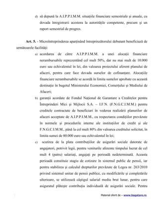 d) să depună la A.I.P.P.I.M.M. situaţiile financiare semestriale şi anuale, cu

                  dovada înregistrarii acestora la autorităţile competente, precum şi un
                  raport semestrial de progres.


      Art. 5. - Microîntreprinderea aparţinând întreprinzătorului debutant beneficiază de
următoarele facilităţi:
             a) acordarea     de    către   A.I.P.P.I.M.M.    a   unei    alocaţii    financiare
                  nerambursabile reprezentând cel mult 50%, dar nu mai mult de 10.000
                  euro sau echivalentul în lei, din valoarea proiectului aferent planului de
                  afaceri, pentru care face dovada surselor de cofinanţare. Alocaţiile
                  financiare nerambursabile se acordă în limita sumelor aprobate cu această
                  destinaţie în bugetul Ministerului Economiei, Comerţului şi Mediului de
                  Afaceri;
             b) garanţii acordate de Fondul Naţional de Garantare a Creditelor pentru

                  Întreprinderi Mici şi Mijlocii S.A. – I.F.N. (F.N.G.C.I.M.M.) pentru
                  creditele contractate de beneficiari în vederea realizării planurilor de
                  afaceri acceptate de A.I.P.P.I.M.M., cu respectarea condiţiilor prevăzute
                  în normele şi procedurile interne ale instituţiilor de credit şi ale
                  F.N.G.C.I.M.M., până la cel mult 80% din valoarea creditului solicitat, în
                  limita sumei de 80.000 euro sau echivalentul în lei;
             c)    scutirea de la plata contribuţiilor de asigurări sociale datorate de
                  angajatori, potrivit legii, pentru veniturile aferente timpului lucrat de cel
                  mult 4 (patru) salariaţi, angajaţi pe perioadă nedeterminată. Aceasta
                  perioadă constituie stagiu de cotizare în sistemul public de pensii, iar
                  pentru stabilirea şi calculul drepturilor prevăzute de Legea nr. 263/2010
                  privind sistemul unitar de pensii publice, cu modificările şi completările
                  ulterioare, se utilizează câştigul salarial mediu brut lunar, pentru care
                  asiguratul plăteşte contribuţia individuală de asigurări sociale. Pentru

                                                             Material oferit de – www.bagatare.ro
 