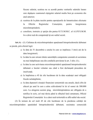 fiecare salariat, scutirea nu se acordă pentru veniturile salariale lunare
                 care depăşesc cuantumul câştigului salarial mediu brut pe economie din
                 anul anterior;
              d) scutirea de la plata taxelor pentru operaţiunile de înmatriculare efectuate

                 la     Oficiile       Registrului    Comerţului,       pentru       înregistrarea
                 microîntreprinderii;
              e) consiliere, instruire şi sprijin din partea O.T.I.M.M.C. al A.I.P.P.I.M.M.

                 în a cărui rază de competenţă îşi are sediul social.


       Art. 6. - (1). Calitatea de microîntreprindere aparţinand întreprinzătorului debutant
se pierde, prin efectul legii:
              a) la data de 31 decembrie a anului în care se implinesc 3 (trei) ani de la

                 data înregistrarii;
              b) la data la care oricare dintre autorităţile competente constată că societatea

                 nu mai îndeplineşte una din condiţiile prevăzute la art. 3 alin. (1).;
              c) la data la care activitatea microîntreprinderii aparţinand întreprinzătorului

                 debutant a încetat voluntar sau când a fost declanşată procedura de
                 insolvenţă;
              d) la împlinirea a 45 de zile lucrătoare de la data scadenţei unei obligaţii

                 fiscale neîndeplinite;
              e) la data depunerii situaţiei financiare semestriale sau anuale, dacă cifra de

                 afaceri pe anul în curs a atins echivalentul în lei al sumei de 500.000
                 euro. La atingerea acestui prag, microîntreprinderea are obligaţia de a
                 notifica în scris, cel mai târziu până la sfârşitul lunii urmatoare, Oficiul
                 Registrului Comerţului în a cărui rază teritorială se află sediul său social.
       (2) În termen de cel mult 45 de zile lucrătoare de la pierderea calităţii de
microîntreprindere     aparţinând      întreprinzătorului   debutant,   societatea     comercială



                                                               Material oferit de – www.bagatare.ro
 