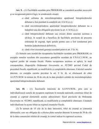 Art. 9. - (1) Facilităţile acordate prin PROGRAM se consideră acordate necuvenit
şi se recuperează potrivit legii, în următoarele situaţii:
             a) când    calitatea de microîntreprindere aparţinand întreprinzătorului
                 debutant a fost pierdută în condiţiile art. 6 lit b) şi c);
             b) când microîntreprinderea aparţinând întreprinzătorului debutant nu a

                 îndeplinit una din obligaţiile prevăzute la art. 4. lit b) şi c);
             c) când întreprinzătorul debutant sau oricare dintre asociaţii acestuia a

                 săvârşit, în scopul de a beneficia de facilităţile prevăzute de prezenta
                 ordonanţă de urgenţă, fapte penale pentru care a fost condamnat prin
                 hotărâre judecătorească definitivă;
             d) când a fost executată garanţia acordată potrivit art. 5 lit. b).

      (2) Sumele care rezultă din recuperarea facilităţilor acordate prin PROGRAM, cu
excepţia sumelor rezultate din executarea garanţiilor acordate de F.N.G.C.I.M.M., au
regimul juridic de creanţe fiscale. Pentru recuperarea acestora se aplică, în mod
corespunzător, dispoziţiile Ordonanţei Guvernului nr. 92/2003 privind Codul de
procedură fiscală, republicată, cu modificările şi completările ulterioare. Calculul sumelor
datorate, cu excepţia cazului prevăzut la art. 9 lit. d), se efectuează de către
A.I.P.P.I.M.M. în termen de 30 de zile de la data pierderii calităţii de microîntreprindere
aparţinând întreprinzătorului debutant.


      Art. 10. - (1). Înscrisurile întocmite de A.I.P.P.I.M.M., prin care se
individualizează sumele de recuperat exprimate în moneda naţională, constituie titluri de
creanţă şi cuprind elementele actului administrativ fiscal prevăzute de Ordonanţa
Guvernului nr. 92/2003, republicată, cu modificările şi completările ulterioare. Creanţele
individualizate în aceste titluri au regimul creanţelor fiscale.
      (2) În termen de 15 zile de la data întocmirii, titlul de creanţă se comunică
debitorului, care are obligaţia de a efectua plata sumelor datorate în termen de 30 de zile
de la data comunicării titlului de creanţă, în contul indicat în cuprinsul acestuia.

                                                               Material oferit de – www.bagatare.ro
 