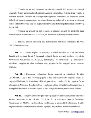 (3) Titlurile de creanţă împreună cu dovada comunicării acestora se transmit
organelor fiscale competente subordonate Agenţia Naţională de Administrare Fiscală, în
vederea înscrierii debitului în evidenţe după expirarea termenului de contestare pentru
titlurile de creanţă necontestate sau după rămânerea definitivă a acestora în sistemul
căilor administrative de atac sau după pronunţarea unei hotărâri judecătoreşti definitive şi
irevocabile.
      (4) Titlurile de creanţă se pot contesta la organul emitent, în condiţiile Legii
contenciosului administrativ nr. 554/2004, cu modificările şi completările ulterioare.


      (5) Titlul de creanţă constituie titlu executoriu la împlinirea termenului de 30 de
zile de la data scadenţei.


      Art. 11. - Pentru neplata la scadenţă a sumei înscrise în titlul executoriu,
beneficiarii prevăzuţi la art. 5 datorează obligaţii fiscale accesorii conform prevederile
Ordonanţei Guvernului nr. 92/2003, republicată, cu modificările şi completările
ulterioare, începând cu ziua următoare datei şi până la data stingerii sumei datorate,
inclusiv.


      Art. 12. - Cuantumul obligaţiilor fiscale accesorii se calculează de către
A.I.P.P.I.M.M., de la data scadenţei şi până la data comunicării către organele fiscale ale
Agenţiei Naţionale de Administrare Fiscală, potrivit art. 10 alin. (3), iar organele fiscale
ale Agenţiei Naţionale de Administrare Fiscală vor calcula obligaţii fiscale accesorii de la
data primirii titlurilor executorii şi până la data stingerii sumelor prevăzute de acestea.


      Art. 13. - Stingerea creanţelor principale şi accesorii individualizate în titlurile de
creanţă prevăzute la art. 10 alin. (2) şi art. 11 se efectuează potrivit Ordonanţei
Guvernului nr. 92/2003, republicată, cu modificările şi completările ulterioare, de către
organele fiscale competente subordonate Agenţiei Naţionale de Administrare Fiscală.

                                                             Material oferit de – www.bagatare.ro
 