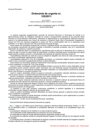 `



Guvernul Romaniei


                                    Ordonanta de urgenta nr.
                                           125/2011
                                                        din 27/12/2011
                                 Publicat in Monitorul Oficial, Partea I nr. 938 din 30/12/2011


                               pentru modificarea si completarea Legii nr. 571/2003
                                                privind Codul fiscal




     In vederea respectarii angajamentelor asumate de Guvernul Romaniei in Scrisoarea de intentie si in
Memorandumul tehnic de intelegere incheiate ca urmare a Aranjamentului stand-by de tip preventiv dintre
Romania si Fondul Monetar International, referitoare la reglementarea si supravegherea sistemului financiar,
precum si la implementarea unor masuri de reducere a numarului foarte mare al persoanelor inregistrate in
scopuri de TVA, prin anularea inregistrarii in scopuri de TVA a contribuabililor care ori nu desfasoara nicio
activitate, ori nu depun deconturi de TVA la termenele prevazute de lege,
   tinand seama de necesitatea perfectionarii continue a legislatiei fiscale, de conjunctura economica actuala,
de principalele caracteristici ale politicii bugetare a Romaniei in perioada urmatoare, care vor fi subordonate
obiectivelor de sustinere a cresterii economice,
   luand in considerare faptul ca neadoptarea si nepublicarea pana la data de 31 decembrie 2011 a actelor cu
putere de lege cu privire la cadrul fiscal de determinare a profitului impozabil pentru contribuabilii care aplica
reglementarile contabile conforme cu Standardele internationale de raportare financiara conduc la:
  - imposibilitatea institutiilor de credit de a duce la indeplinire obligatiile care deriva din noile prevederi legale,
ca urmare a modificarilor reglementarilor contabile;
  - imposibilitatea elaborarii in timp util a legislatiei secundare, cu consecinte negative asupra institutiilor de
credit in ceea ce priveste managementul financiar si planul afacerilor,
   tinand seama de necesitatea clarificarii tratamentului fiscal aplicabil contribuabililor declarati inactivi si celor
a caror inregistrare in scopuri de TVA a fost anulata,
   avand in vedere necesitatea acordarii deductibilitatii limitate in procent de 50% in cazul cheltuielilor privind
combustibilul pentru anumite vehicule rutiere motorizate care sunt destinate exclusiv transportului rutier de
persoane, precum si a TVA aferente achizitiei vehiculelor respective si a combustibilului consumat de acestea,
pentru care Romania a consultat Comitetul TVA,
    avand in vedere necesitatea alinierii la acquis-ul comunitar a prevederilor nationale referitoare la taxarea
inversa pentru deseuri, in vederea diminuarii fenomenelor de evaziune fiscala,
   luand in considerare necesitatea reglementarii unui sistem simplificat de impunere a veniturilor realizate de
catre persoanele fizice - proprietari de camere inchiriate in scop turistic,
    intrucat se impune revizuirea sistemului actual de impunere a veniturilor obtinute de persoanele fizice din
arendarea bunurilor agricole din patrimoniul personal, in sensul simplificarii acestuia,
   intrucat se impune asigurarea atingerii nivelului minim obligatoriu de accize conform graficului asumat prin
documentul de pozitie adoptat in cadrul negocierilor de aderare la Uniunea Europeana, pentru preintampinarea
declansarii procedurii de infringement,
     in contextul in care este necesara continuarea simplificarii si unificarii legislatiei si a administrarii
contributiilor sociale obligatorii datorate de persoanele fizice,
    avand in vedere necesitatea eliminarii dificultatilor de natura tehnica aparute in aplicarea actului normativ
supus modificarii si completarii,
   in considerarea faptului ca aceste elemente constituie situatii extraordinare a caror reglementare nu poate fi
amanata si vizeaza totodata interesul public,
   in temeiul art. 115 alin. (4) din Constitutia Romaniei, republicata,

    Guvernul Romaniei adopta prezenta ordonanta de urgenta.

  Art. I. - Legea nr. 571/2003 privind Codul fiscal, publicata in Monitorul Oficial al Romaniei, Partea I, nr. 927
din 23 decembrie 2003, cu modificarile si completarile ulterioare, se modifica si se completeaza dupa cum
urmeaza:
  1. La articolul 2, alineatul (2) se modifica si va avea urmatorul cuprins:
   "(2) Contributiile sociale reglementate prin prezentul cod sunt urmatoarele:
   a) contributiile de asigurari sociale datorate bugetului asigurarilor sociale de stat;
   b) contributiile de asigurari sociale de sanatate datorate bugetului Fondului national unic de asigurari sociale
de sanatate;
   c) contributia pentru concedii si indemnizatii de asigurari sociale de sanatate datorata de angajator bugetului
Fondului national unic de asigurari sociale de sanatate;

                                                                       Text oferit de contabilii de pe - contacafe_club - Yahoo Groups

`
 