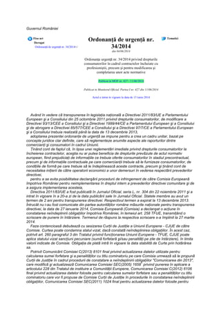 Guvernul României
Fisa act
Derogat
Ordonanţă de urgenţă nr. 34/2014</
Ordonanţă de urgenţă nr.
34/2014
din 04/06/2014
Ordonanţa urgenţă nr. 34/2014 privind drepturile
consumatorilor în cadrul contractelor încheiate cu
profesioniştii, precum şi pentru modificarea şi
completarea unor acte normative
Publicat in MOF nr. 427 - 11/06/2014
Publicat in Monitorul Oficial, Partea I nr. 427 din 11/06/2014
Actul a intrat in vigoare la data de 13 iunie 2014
Tematici
Având în vedere că transpunerea în legislaţia naţională a Directivei 2011/83/UE a Parlamentului
European şi a Consiliului din 25 octombrie 2011 privind drepturile consumatorilor, de modificare a
Directivei 93/13/CEE a Consiliului şi a Directivei 1999/44/CE a Parlamentului European şi a Consiliului
şi de abrogare a Directivei 85/577/CEE a Consiliului şi a Directivei 97/7/CE a Parlamentului European
şi a Consiliului trebuia realizată până la data de 13 decembrie 2013,
adoptarea prezentei ordonanţe de urgenţă se impune pentru a crea un cadru unitar, bazat pe
concepte juridice clar definite, care să reglementeze anumite aspecte ale raporturilor dintre
comercianţi şi consumatori în cadrul Uniunii.
Ţinând cont de faptul că, în lipsa unei reglementări imediate privind drepturile consumatorilor la
încheierea contractelor, aceştia nu ar putea beneficia de drepturile prevăzute de actul normativ
european, fiind prejudiciaţi de informaţiile ce trebuie oferite consumatorilor în stadiul precontractual,
precum şi de informaţiile contractuale pe care comercianţii trebuie să le furnizeze consumatorilor, de
condiţiile de formă pe care trebuie să le îndeplinească aceste contracte, precum şi ţinând cont de
necesitatea iniţierii de către operatorii economici a unor demersuri în vederea respectării prevederilor
directivei,
pentru a se evita posibilitatea declanşării procedurii de infringement de către Comisia Europeană
împotriva României pentru neimplementarea în dreptul intern a prevederilor directivei comunitare şi de
a asigura implementarea acesteia,
Directiva 2011/83/UE a fost publicată în Jurnalul Oficial, seria L, nr. 304 din 22 noiembrie 2011 şi a
intrat în vigoare în a 20-a zi de la data publicării sale în Jurnalul Oficial. Statele membre au avut un
termen de 2 ani pentru transpunerea directivei. Respectivul termen a expirat la 13 decembrie 2013.
Întrucât nu i-au fost comunicate din partea autorităţilor române măsurile naţionale pentru transpunerea
directivei, la data de 27 ianuarie 2014, Comisia Europeană (Comisia) a declanşat o acţiune în
constatarea neîndeplinirii obligaţiilor împotriva României, în temeiul art. 258 TFUE, transmiţând o
scrisoare de punere în întârziere. Termenul de răspuns la respectiva scrisoare s-a împlinit la 27 martie
2014.
Faza contencioasă debutează cu sesizarea Curţii de Justiţie a Uniunii Europene - CJUE de către
Comisie. Curtea poate condamna statul vizat, dacă constată neîndeplinirea obligaţiilor. În acest caz,
potrivit art. 260 paragraful 3 din Tratatul privind funcţionarea Uniunii Europene - TFUE, CJUE poate
aplica statului vizat sancţiuni pecuniare (sumă forfetară şi/sau penalităţi pe zile de întârziere), în limita
valorii indicate de Comisie. Obligaţia de plată intră în vigoare la data stabilită de Curte prin hotărârea
sa.
Potrivit Comunicării Comisiei C(2013) 8101 final privind actualizarea datelor utilizate pentru
calcularea sumei forfetare şi a penalităţilor cu titlu cominatoriu pe care Comisia urmează să le propună
Curţii de Justiţie în cadrul procedurii de constatare a neîndeplinirii obligaţiilor "Comunicarea din 2013",
care modifică şi actualizează Comunicarea Comisiei SEC(2005) 1658
1
privind punerea în aplicare a
articolului 228 din Tratatul de instituire a Comunităţii Europene, Comunicarea Comisiei C(2012) 6106
final privind actualizarea datelor folosite pentru calcularea sumelor forfetare sau a penalităţilor cu titlu
cominatoriu care vor fi propuse de Comisie Curţii de Justiţie în procedurile în constatarea neîndeplinirii
obligaţiilor, Comunicarea Comisiei SEC(2011) 1024 final pentru actualizarea datelor folosite pentru
 