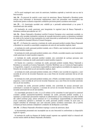 (4) În cazul respingerii unei cereri de autorizare, hotărârea cuprinde şi motivele care au stat la
baza acesteia.
Art. 34. - În procesul de analiză a unei cereri de autorizare, Banca Naţională a României poate
solicita orice informaţie şi documente suplimentare, dacă cele prezentate sunt incomplete sau
insuficiente pentru evaluarea respectării condiţiilor prevăzute pentru acordarea autorizaţiei.
Art. 35. - (1) Autorizaţia acordată este valabilă pe o perioadă nedeterminată şi nu poate fi
transferată unei alte entităţi.
 (2) Instituţiile de credit autorizate sunt înregistrate în registrul ţinut de Banca Naţională a
României conform prevederilor art. 417.
Art. 36. - Banca Naţională a României notifică Comisiei Europene orice autorizaţie acordată, cu
excepţia celor acordate instituţiilor emitente de monedă electronică, pentru ca denumirea instituţiei
de credit să fie inclusă în lista instituţiilor de credit întocmită şi actualizată de Comisia Europeană,
care se publică în Jurnalul Oficial al Uniunii Europene.
Art. 37. - (1) Înainte de a autoriza o instituţie de credit, persoană juridică română, Banca Naţională
a României se consultă cu autorităţile competente ale unui alt stat membru implicat, dacă:
  a) instituţia de credit, persoană juridică română, este o filială a unei instituţii de credit autorizate
în statul membru respectiv;
  b) instituţia de credit, persoană juridică română, este o filială a societăţii-mamă a unei instituţii de
credit autorizate în statul membru respectiv;
  c) instituţia de credit, persoană juridică română, este controlată de aceleaşi persoane care
controlează o instituţie de credit autorizată în statul membru respectiv.
  (2) Înainte de a autoriza o instituţie de credit, persoană juridică română, Banca Naţională a
României se consultă cu Comisia Naţională a Valorilor Mobiliare sau cu Comisia de Supraveghere
a Asigurărilor, respectiv cu autoritatea responsabilă cu supravegherea societăţilor de asigurare sau a
firmelor de investiţii dintr-un alt stat membru implicat, dacă:
  a) instituţia de credit, persoană juridică română, este o filială a unei societăţi de asigurare, a unei
societăţi de servicii de investiţii financiare sau a unei firme de investiţii autorizate într-un alt stat
membru;
  b) instituţia de credit, persoană juridică română, este o filială a societăţii-mamă a unei societăţi de
asigurare, a unei societăţi de servicii de investiţii financiare sau a unei firme de investiţii autorizate
într-un alt stat membru;
  c) instituţia de credit, persoană juridică română, este controlată de aceeaşi persoană care
controlează o societate de asigurare, o societate de servicii de investiţii financiare sau o firmă de
investiţii autorizată într-un alt stat membru.
  (3) Autorităţile prevăzute la alin. (1) şi (2) trebuie să fie consultate în mod special în contextul
evaluării calităţii acţionarilor/membrilor instituţiei de credit, persoană juridică română, şi a
reputaţiei şi experienţei persoanelor implicate în administrarea şi/sau conducerea unei altei entităţi
din cadrul aceluiaşi grup, cărora urmează să li se încredinţeze responsabilităţi în administrarea
şi/sau conducerea operativă a instituţiei de credit, persoană juridică română. În acest sens, se
asigură schimbul de informaţii care sunt relevante pentru acordarea autorizaţiei, dar şi pentru
evaluarea pe bază continuă a îndeplinirii condiţiilor de desfăşurare a activităţii.
Art. 38. - (1) Banca Naţională a României respinge o cerere de autorizare, dacă:
  a) documentaţia prezentată este incompletă sau nu este întocmită în conformitate cu dispoziţiile
legale în vigoare;
  b) instituţia de credit nu dispune de fonduri proprii separate sau capitalul iniţial se situează sub
nivelul minim stabilit de Banca Naţională a României;




                                                                                                       13
 