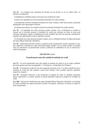 Art. 94. - La evaluarea unei operaţiuni de fuziune sau de divizare se au în vedere, fără a fi
limitative, următoarele:
  a) îndeplinirea condiţiilor pentru autorizarea unei instituţii de credit;
  b) adecvarea capitalului la nivelul instituţiei/instituţiilor de credit rezultate;
  c) transparenţa structurii instituţiei/instituţiilor de credit rezultate, astfel încât aceasta să permită
desfăşurarea unei supravegheri eficiente;
  d) calitatea persoanelor care asigură conducerea instituţiei/instituţiilor de credit rezultate.
Art. 95. - (1) Instituţiile de credit, persoane juridice române, care se înfiinţează ca rezultat al
fuziunii sau al divizării, precum şi instituţiile de credit care continuă să existe în urma unei
asemenea operaţiuni, trebuie să îndeplinească toate condiţiile prevăzute de prezenta ordonanţă de
urgenţă şi de reglementările emise în aplicarea acesteia.
  (2) Instituţiile de credit, persoane juridice române, care se înfiinţează trebuie să obţină autorizaţie
din partea Băncii Naţionale a României.
Art. 96. - Dispoziţiile prezentei secţiuni se aplică în mod corespunzător oricărei operaţiuni în care
este implicată o instituţie de credit, persoană juridică română, care are drept rezultat un transfer
total sau semnificativ al patrimoniului acesteia, indiferent de modalitatea în care se realizează o
astfel de operaţiune.

                                           SECŢIUNEA a 2-a
                     Transformarea unei alte entităţi în instituţie de credit


Art. 97. - În cazul transformării unei alte entităţi în instituţie de credit se au în vedere condiţiile
prevăzute pentru autorizare la paragraful 1.1 al Secţiunii 1 a Capitolului II al Titlului I.
Art. 98. - O instituţie de credit din una din categoriile prevăzute la art. 3 se poate transforma într-o
instituţie de credit din altă categorie, numai dacă satisface toate cerinţele specifice aplicabile
respectivei categorii.
Art. 99. - Instituţiile financiare se pot transforma în instituţii de credit, în condiţiile respectării
tuturor dispoziţiilor cu caracter general şi special aplicabile respectivei categorii de instituţie de
credit.
Art. 100. - Procesul de transformare este supus aprobării Băncii Naţionale a României, iar instituţia
de credit rezultată este supusă autorizării acesteia. Prevederile referitoare la fuziune se aplică în
mod corespunzător.




                                                                                                        26
 