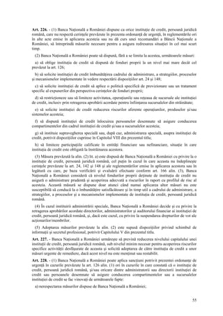 Art. 226. - (1) Banca Naţională a României dispune ca orice instituţie de credit, persoană juridică
română, care nu respectă cerinţele prevăzute în prezenta ordonanţă de urgenţă, în reglementările ori
în alte acte emise în aplicarea acesteia sau nu dă curs unei recomandări a Băncii Naţionale a
României, să întreprindă măsurile necesare pentru a asigura redresarea situaţiei în cel mai scurt
timp.
 (2) Banca Naţională a României poate să dispună, fără a se limita la acestea, următoarele măsuri:
  a) să oblige instituţia de credit să dispună de fonduri proprii la un nivel mai mare decât cel
prevăzut la art. 126;
  b) să solicite instituţiei de credit îmbunătăţirea cadrului de administrare, a strategiilor, proceselor
şi mecanismelor implementate în vedere respectării dispoziţiilor art. 24 şi 148;
  c) să solicite instituţiei de credit să aplice o politică specifică de provizionare sau un tratament
specific al expunerilor din perspectiva cerinţelor de fonduri proprii;
  d) să restricţioneze sau să limiteze activitatea, operaţiunile sau reţeaua de sucursale ale instituţiei
de credit, inclusiv prin retragerea aprobării acordate pentru înfiinţarea sucursalelor din străinătate;
  e) să solicite instituţiei de credit reducerea riscurilor aferente operaţiunilor, produselor şi/sau
sistemelor acesteia;
  f) să dispună instituţiei de credit înlocuirea persoanelor desemnate să asigure conducerea
compartimentelor din cadrul instituţiei de credit şi/sau a sucursalelor acesteia;
  g) să instituie supravegherea specială sau, după caz, administrarea specială, asupra instituţiei de
credit, potrivit dispoziţiilor cuprinse în Capitolul VIII din prezentul titlu;
  h) să limiteze participaţiile calificate în entităţi financiare sau nefinanciare, situaţie în care
instituţia de credit este obligată la înstrăinarea acestora.
  (3) Măsura prevăzută la alin. (2) lit. a) este dispusă de Banca Naţională a României cu privire la o
instituţie de credit, persoană juridică română, cel puţin în cazul în care aceasta nu îndeplineşte
cerinţele prevăzute la art. 24, 142 şi 148 şi ale reglementărilor emise în aplicarea acestora sau în
legătură cu care, pe baza verificării şi evaluării efectuate conform art. 166 alin. (3), Banca
Naţională a României consideră că nivelul fondurilor proprii deţinute de instituţia de credit nu
asigură o administrare prudentă şi acoperirea adecvată a riscurilor în raport cu profilul de risc al
acesteia. Această măsură se dispune doar atunci când numai aplicarea altor măsuri nu este
susceptibilă să conducă la o îmbunătăţire satisfăcătoare şi în timp util a cadrului de administrare, a
strategiilor, a proceselor şi a mecanismelor implementate de instituţia de credit, persoană juridică
română.
  (4) În cazul instituirii administrării speciale, Banca Naţională a României decide şi cu privire la
retragerea aprobărilor acordate directorilor, administratorilor şi auditorului financiar ai instituţiei de
credit, persoană juridică română, şi, dacă este cazul, cu privire la suspendarea drepturilor de vot ale
acţionarilor/membrilor.
  (5) Adoptarea măsurilor prevăzute la alin. (2) este supusă dispoziţiilor privind schimbul de
informaţii şi secretul profesional, potrivit Capitolului V din prezentul titlu.
Art. 227. - Banca Naţională a României urmăreşte să prevină reducerea nivelului capitalului unei
instituţii de credit, persoană juridică română, sub nivelul minim necesar pentru acoperirea riscurilor
specifice activităţii desfăşurate de aceasta şi solicită adoptarea de către instituţia de credit a unor
măsuri urgente de remediere, dacă acest nivel nu este menţinut sau restabilit.
Art. 228. - (1) Banca Naţională a României poate aplica sancţiuni potrivit prezentei ordonanţe de
urgenţă în cazurile prevăzute la art. 126 alin. (1) ori în cazurile în care constată că o instituţie de
credit, persoană juridică română, şi/sau oricare dintre administratorii sau directorii instituţiei de
credit sau persoanele desemnate să asigure conducerea compartimentelor sau a sucursalelor
instituţiei de credit se fac vinovaţi de următoarele fapte:
 a) nerespectarea măsurilor dispuse de Banca Naţională a României;


                                                                                                       55
 