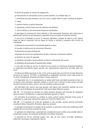 f) emitere de garanţii şi asumare de angajamente;
  g) tranzacţionare în cont propriu şi/sau pe contul clienţilor, în condiţiile legii, cu:
  1. instrumente ale pieţei monetare, cum ar fi: cecuri, cambii, bilete la ordin, certificate de depozit;
  2. valută;
  3. contracte futures şi options financiare;
  4. instrumente având la bază cursul de schimb şi rata dobânzii;
  5. valori mobiliare şi alte instrumente financiare transferabile;
  h) participare la emisiunea de valori mobiliare şi alte instrumente financiare, prin subscrierea şi
plasamentul acestora ori prin plasament şi prestarea de servicii legate de astfel de emisiuni;
  i) servicii de consultanţă cu privire la structura capitalului, strategia de afaceri şi alte aspecte
legate de afaceri comerciale, servicii legate de fuziuni şi achiziţii şi prestarea altor servicii de
consultanţă;
  j) administrare de portofolii şi consultanţă legată de aceasta;
  k) custodie şi administrare de instrumente financiare;
  l) intermediere pe piaţa interbancară;
  m) prestare de servicii privind furnizarea de date şi referinţe în domeniul creditării;
  n) închiriere de casete de siguranţă;
  o) operaţiuni cu metale şi pietre preţioase şi obiecte confecţionate din acestea;
  p) dobândirea de participaţii la capitalul altor entităţi;
  r) orice alte activităţi sau servicii, în măsura în care acestea se circumscriu domeniului financiar,
cu respectarea prevederilor legale speciale care reglementează respectivele activităţi, dacă este
cazul.
  (2) Sfera activităţilor prevăzute la alin. (1) lit. g)-k) acoperă toate serviciile de investiţii financiare
prevăzute de Legea nr. 297/2004, cu modificările şi completările ulterioare, atunci când acestea au
ca obiect instrumentele financiare prevăzute în legea respectivă.
  (3) Dispoziţiile alin. (1) se interpretează şi se aplică astfel încât activităţile enumerate la alin. (1)
să acopere orice operaţiuni, tranzacţii, produse şi servicii care se înscriu în sfera acestor activităţi
sau pot fi asimilate acestora, inclusiv serviciile auxiliare acestor activităţi.
  (4) Activităţile care, potrivit unor legi speciale, sunt supuse unor autorizări, aprobări sau avize
specifice, pot fi desfăşurate de instituţia de credit numai după obţinerea acestora.
Art. 19. - (1) Activitatea de acordare de credite ipotecare finanţate prin emisiune de obligaţiuni
ipotecare poate fi desfăşurată cu respectarea legislaţiei speciale în materie.
  (2) Activitatea de economisire şi creditare în sistem colectiv pentru domeniul locativ poate fi
desfăşurată cu respectarea dispoziţiilor cuprinse în Titlul III al Părţii a II-a.
Art. 20. - (1) Instituţiile de credit pot desfăşura şi alte activităţi, permise potrivit autorizaţiei
acordate de Banca Naţională a României, după cum urmează:
  a) operaţiuni ne-financiare în mandat sau de comision, în special pe contul altor entităţi din cadrul
grupului din care face parte instituţia de credit;
  b) operaţiuni de administrare a patrimoniului constând din bunuri mobile şi/sau imobile aflate în
proprietatea acestora, dar neafectate desfăşurării activităţilor financiare;
  c) prestarea de servicii clientelei proprii care, deşi nu sunt conexe activităţii desfăşurate,
reprezintă o prelungire a operaţiunilor bancare.



                                                                                                           9
 