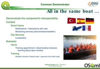 Maximize interoperability Ambitious, isn't it ? :) « The OSAmI project is developing an open-services ecosystem to enable all types of co-operating devices and software to work together seamlessly in any type of flexible combination » Objectives http://thewiki4opentech.org/index.php/OSAmI-Commons