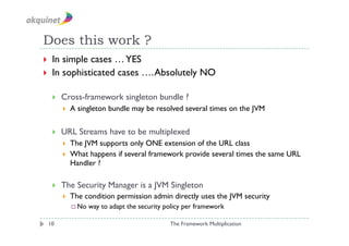 Does this work ?
  In simple cases … YES
  In sophisticated cases …. Absolutely NO


         Cross-framework singleton bundle ?
              A singleton bundle may be resolved several times on the JVM

         URL Streams have to be multiplexed
              The JVM supports only ONE extension of the URL class
              What happens if several framework provide several times the same URL
               Handler ?

         The Security Manager is a JVM Singleton
              The condition permission admin directly uses the JVM security
                No   way to adapt the security policy per framework

 10                                              The Framework Multiplication
 