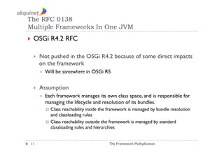 The RFC 0138
Multiple Frameworks In One JVM
  OSGi       R4.2 RFC

      Not pushed in the OSGi R4.2 because of some direct impacts
       on the framework
           Will be somewhere in OSGi R5


      Assumption
           Each framework manages its own class space, and is responsible for
            managing the lifecycle and resolution of its bundles.
              Class  reachability inside the framework is managed by bundle resolution
               and classloading rules
              Class reachability outside the framework is managed by standard
               classloading rules and hierarchies


 11                                         The Framework Multiplication
 