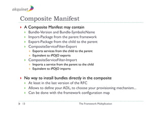 Composite Manifest
    A Composite Manifest may contain
         Bundle-Version and Bundle-SymbolicName
         Import-Package from the parent framework
         Export-Package from the child to the parent
         CompositeServiceFilter-Export
              Exports services from the child to the parent
              Equivalent to iPOJO exports
         CompositeServiceFilter-Import
              Imports a service from the parent to the child
              Equivalent to iPOJO imports

    No way to install bundles directly in the composite
         At least in the last version of the RFC
         Allows to define your ADL, to choose your provisioning mechanism...
         Can be done with the framework configuration map

 13                                              The Framework Multiplication
 