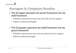 Surrogate & Composite Bundles
  The Surrogate represents the parent framework into the
  child framework
      Publishes imported services into the child service registry
      Exports imported packages


  TheComposite represents the child framework into the
  parent framework
      Publishes exported services into the parent service registry
      Exports exported packages




 15                                The Framework Multiplication
 