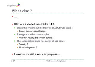 What else ?
  …


  RFC       not included into OSGi R4.2
      Break the system bundle lifecycle (RESOLVED state ?)
           Impact the core specification
      Surrogate bundles are complex
           Why not reusing the System Bundle ?
      The specification does not cover all use cases
         Security ?
         Others singletons ?



  However, it’s       still a work in progress…

 17                                         The Framework Multiplication
 