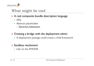What might be cool
  A   real composite bundle description language
      ADL
      Abstract placeholder
           Dynamism, Substitution


  Creating       a bridge with the deployment admin
      A deployment package could create a child framework

  Sandbox        mechanism
      Like on the iPHONE



 19                                  The Framework Multiplication
 