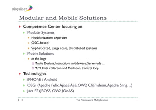 Modular and Mobile Solutions
    Competence Center focusing on
         Modular Systems
              Modularization expertise
              OSGi-based
              Sophisticated, Large scale, Distributed systems
         Mobile Solutions
              In the large
                MobileDevices, Interactions middleware, Server-side …
                M2M, Data collection and Mediation, Control loop

    Technologies
         iPHONE / Android
         OSGi (Apache Felix, Apace Ace, OW2 Chameleon, Apache Sling…)
         Java EE (JBOSS, OW2 JOnAS)

 3                                              The Framework Multiplication
 