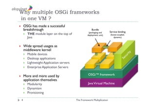 Why multiple OSGi frameworks
in one VM ?
    OSGi has made a successful
     breakthrough                                         Bundle
                                                       (packaging and      Service binding
         THE module layer on the top of              deployment unit)     (loose-coupled,
          Java                                                                dynamic)



    Wide spread usages as
     middleware kernel
         Mobile devices
         Desktop applications
         Lightweight Application servers
         Enterprise Application Servers

    More and more used by                            OSGi™ framework
     application themselves
         Modularity                                  Java Virtual Machine
         Dynamism
         Provisioning

 4                                          The Framework Multiplication
 